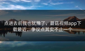 点进去前我也犹豫了，蘑菇视频app下载最近，争议点其实不止一个