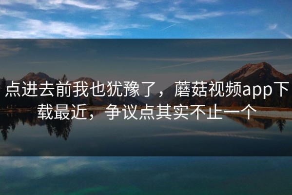 点进去前我也犹豫了，蘑菇视频app下载最近，争议点其实不止一个