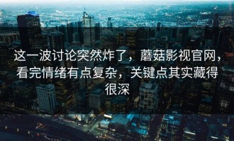 这一波讨论突然炸了，蘑菇影视官网，看完情绪有点复杂，关键点其实藏得很深