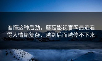 谁懂这种后劲，蘑菇影视官网最近看得人情绪复杂，越到后面越停不下来