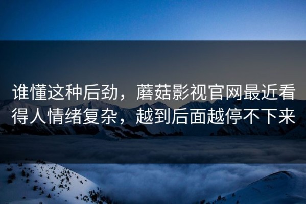 谁懂这种后劲，蘑菇影视官网最近看得人情绪复杂，越到后面越停不下来