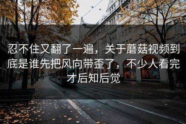 忍不住又翻了一遍，关于蘑菇视频到底是谁先把风向带歪了，不少人看完才后知后觉