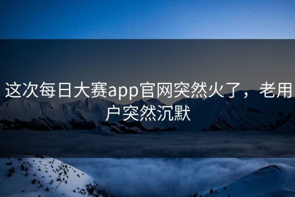 这次每日大赛app官网突然火了，老用户突然沉默