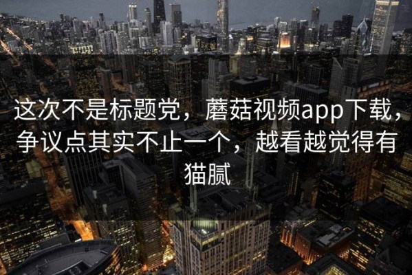这次不是标题党，蘑菇视频app下载，争议点其实不止一个，越看越觉得有猫腻
