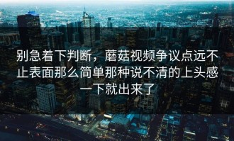 别急着下判断，蘑菇视频争议点远不止表面那么简单那种说不清的上头感一下就出来了