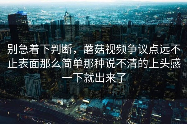 别急着下判断，蘑菇视频争议点远不止表面那么简单那种说不清的上头感一下就出来了