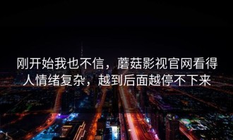 刚开始我也不信，蘑菇影视官网看得人情绪复杂，越到后面越停不下来