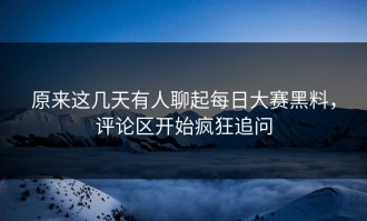 原来这几天有人聊起每日大赛黑料，评论区开始疯狂追问