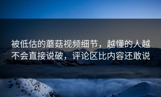 被低估的蘑菇视频细节，越懂的人越不会直接说破，评论区比内容还敢说