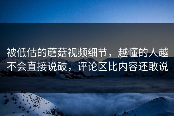 被低估的蘑菇视频细节，越懂的人越不会直接说破，评论区比内容还敢说