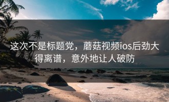 这次不是标题党，蘑菇视频ios后劲大得离谱，意外地让人破防