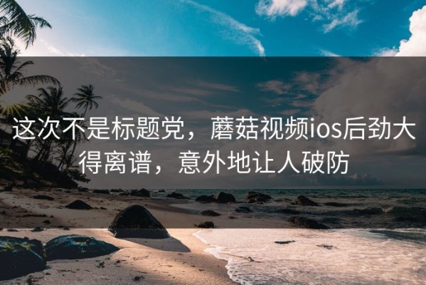 这次不是标题党，蘑菇视频ios后劲大得离谱，意外地让人破防