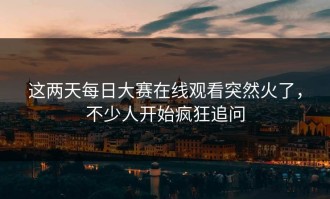 这两天每日大赛在线观看突然火了，不少人开始疯狂追问