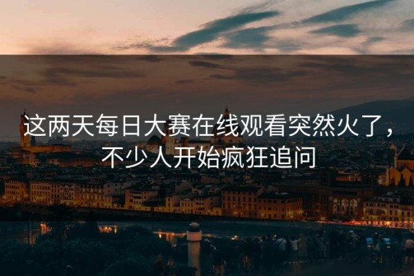 这两天每日大赛在线观看突然火了，不少人开始疯狂追问
