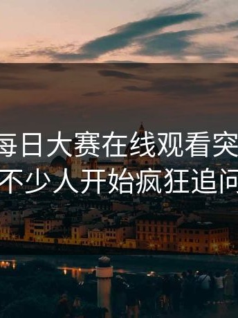 这两天每日大赛在线观看突然火了，不少人开始疯狂追问