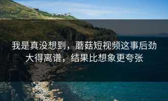 我是真没想到，蘑菇短视频这事后劲大得离谱，结果比想象更夸张