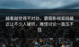 越看越觉得不对劲，蘑菇影视官网最近让不少人破防，难怪讨论一直压不住