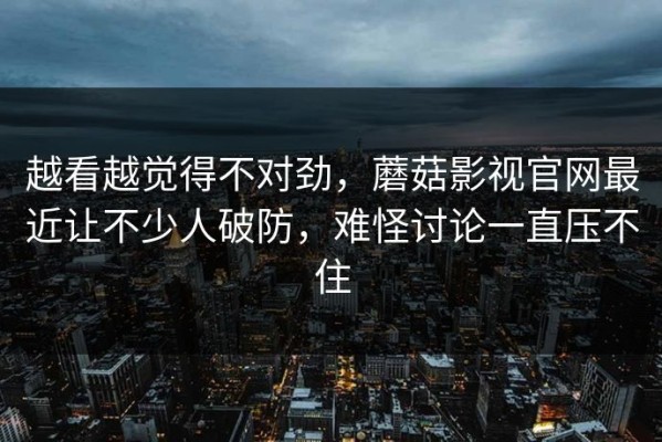 越看越觉得不对劲，蘑菇影视官网最近让不少人破防，难怪讨论一直压不住