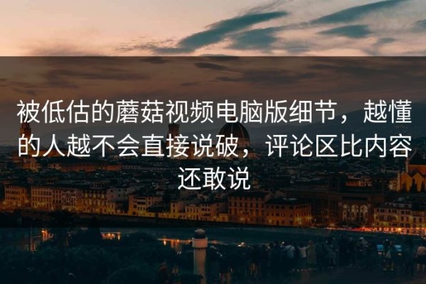 被低估的蘑菇视频电脑版细节，越懂的人越不会直接说破，评论区比内容还敢说