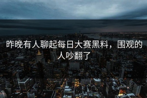 昨晚有人聊起每日大赛黑料，围观的人吵翻了