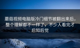 蘑菇视频电脑版冷门细节被翻出来后，整个理解都不一样了，不少人看完才后知后觉