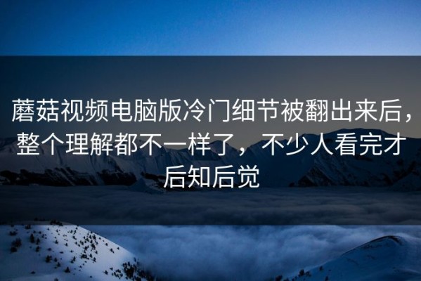 蘑菇视频电脑版冷门细节被翻出来后，整个理解都不一样了，不少人看完才后知后觉