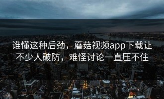 谁懂这种后劲，蘑菇视频app下载让不少人破防，难怪讨论一直压不住