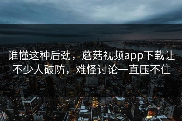 谁懂这种后劲，蘑菇视频app下载让不少人破防，难怪讨论一直压不住