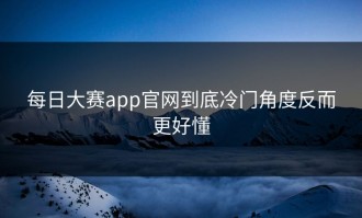 每日大赛app官网到底冷门角度反而更好懂