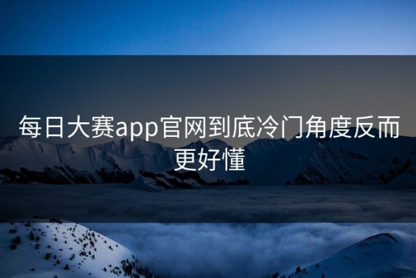 每日大赛app官网到底冷门角度反而更好懂