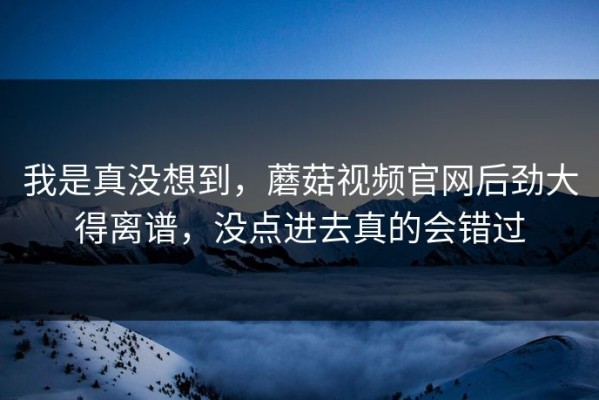 我是真没想到，蘑菇视频官网后劲大得离谱，没点进去真的会错过