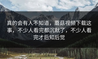 真的会有人不知道，蘑菇视频下载这事，不少人看完都沉默了，不少人看完才后知后觉