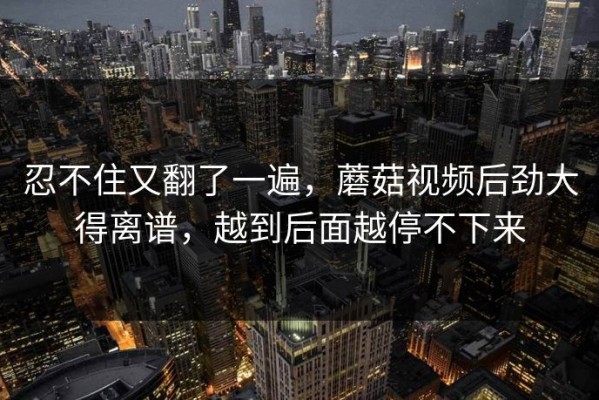 忍不住又翻了一遍，蘑菇视频后劲大得离谱，越到后面越停不下来