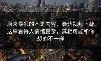 原来最狠的不是内容，蘑菇视频下载这事看得人情绪复杂，真相可能和你想的不一样