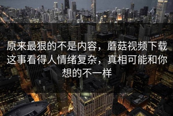 原来最狠的不是内容，蘑菇视频下载这事看得人情绪复杂，真相可能和你想的不一样