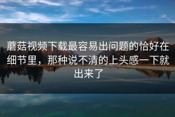 蘑菇视频下载最容易出问题的恰好在细节里，那种说不清的上头感一下就出来了