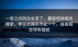 一夜之间风向全变了，蘑菇视频相关搜索，争议点其实不止一个，越看越觉得有猫腻