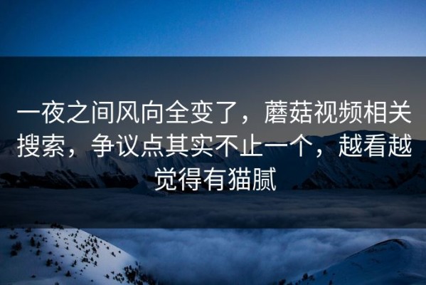一夜之间风向全变了，蘑菇视频相关搜索，争议点其实不止一个，越看越觉得有猫腻