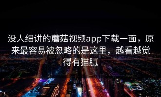 没人细讲的蘑菇视频app下载一面，原来最容易被忽略的是这里，越看越觉得有猫腻