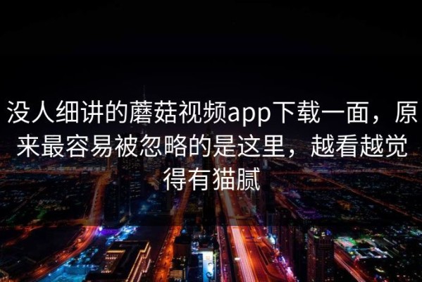 没人细讲的蘑菇视频app下载一面，原来最容易被忽略的是这里，越看越觉得有猫腻
