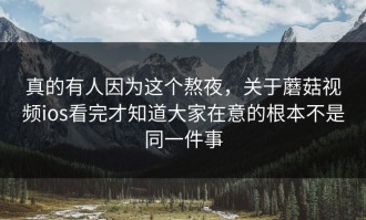 真的有人因为这个熬夜，关于蘑菇视频ios看完才知道大家在意的根本不是同一件事