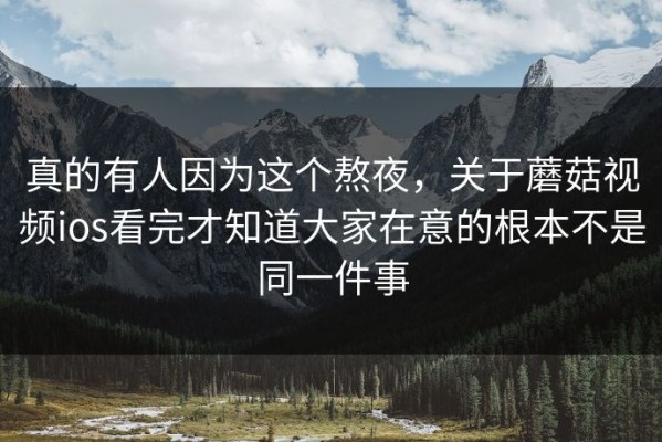 真的有人因为这个熬夜，关于蘑菇视频ios看完才知道大家在意的根本不是同一件事