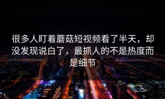 很多人盯着蘑菇短视频看了半天，却没发现说白了，最抓人的不是热度而是细节