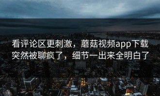 看评论区更刺激，蘑菇视频app下载突然被聊疯了，细节一出来全明白了