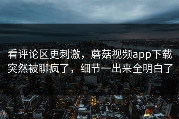 看评论区更刺激，蘑菇视频app下载突然被聊疯了，细节一出来全明白了