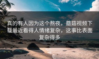 真的有人因为这个熬夜，蘑菇视频下载最近看得人情绪复杂，这事比表面复杂得多