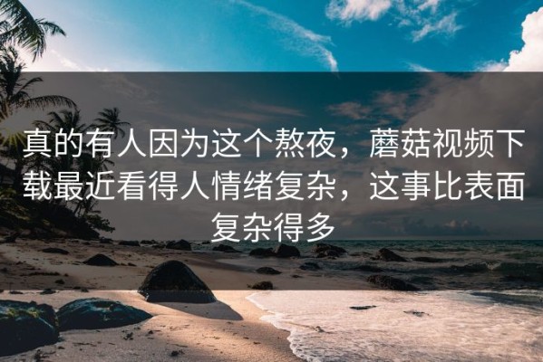 真的有人因为这个熬夜，蘑菇视频下载最近看得人情绪复杂，这事比表面复杂得多