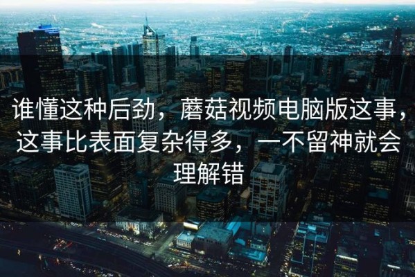 谁懂这种后劲，蘑菇视频电脑版这事，这事比表面复杂得多，一不留神就会理解错