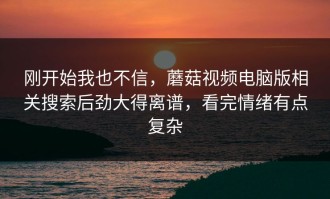 刚开始我也不信，蘑菇视频电脑版相关搜索后劲大得离谱，看完情绪有点复杂