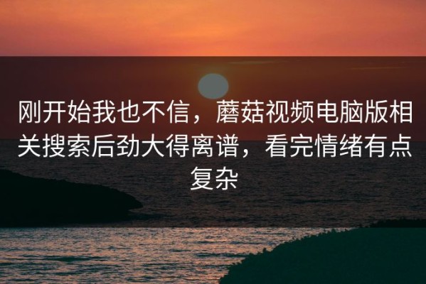 刚开始我也不信，蘑菇视频电脑版相关搜索后劲大得离谱，看完情绪有点复杂
